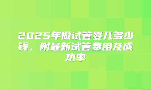 2025年做试管婴儿多少钱,附最新试管费用及成功率