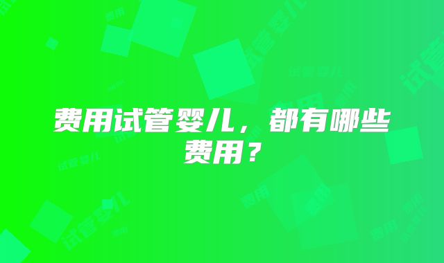 费用试管婴儿，都有哪些费用？