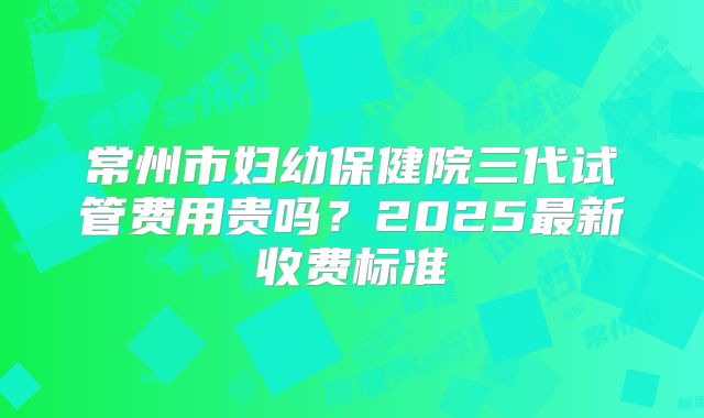 常州市妇幼保健院三代试管费用贵吗?2025最新收费标准
