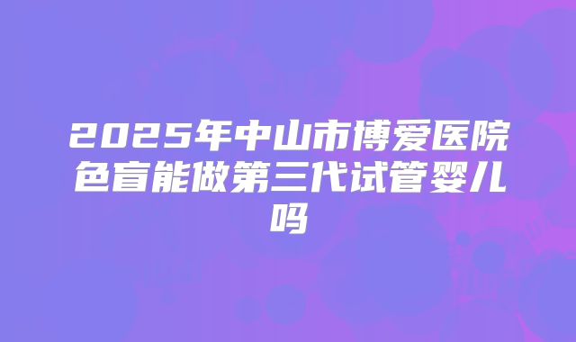 2025年中山市博爱医院色盲能做第三代试管婴儿吗