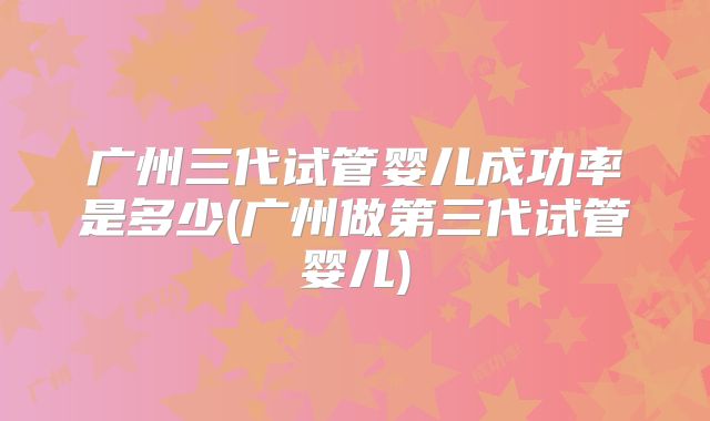 广州三代试管婴儿成功率是多少(广州做第三代试管婴儿)