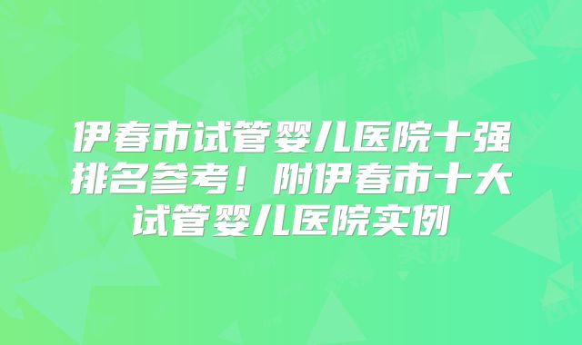 伊春市试管婴儿医院十强排名参考！附伊春市十大试管婴儿医院实例