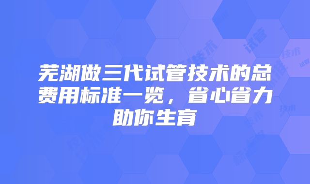 芜湖做三代试管技术的总费用标准一览，省心省力助你生育