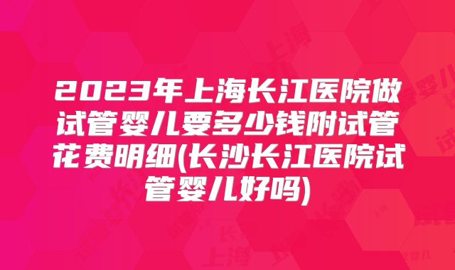 2023年上海长江医院做试管婴儿要多少钱附试管花费明细(长沙长江医院试管婴儿好吗)