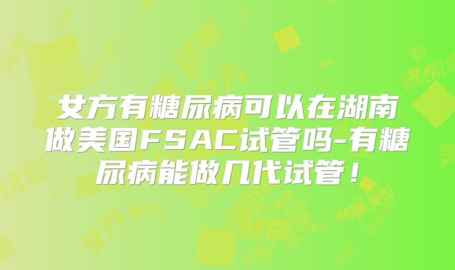 女方有糖尿病可以在湖南做美国FSAC试管吗-有糖尿病能做几代试管！