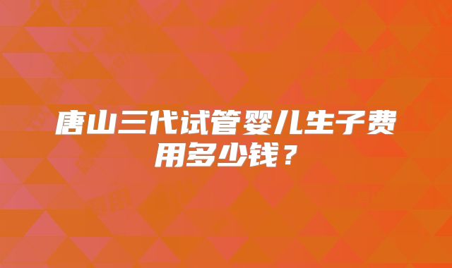 唐山三代试管婴儿生子费用多少钱？