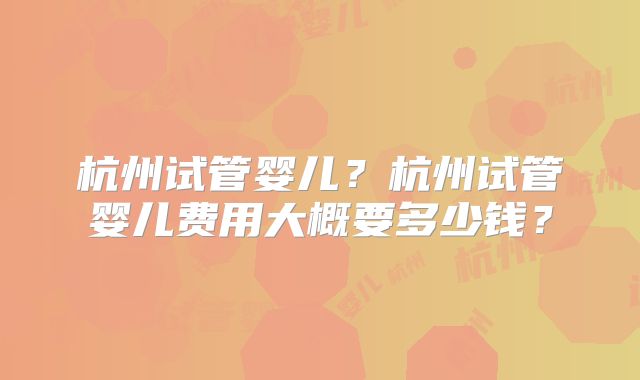 杭州试管婴儿？杭州试管婴儿费用大概要多少钱？