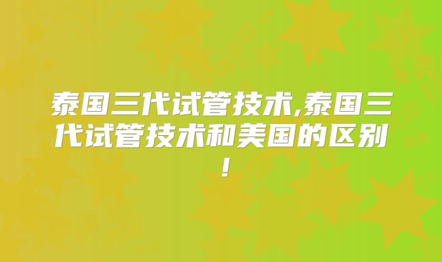 泰国三代试管技术,泰国三代试管技术和美国的区别！