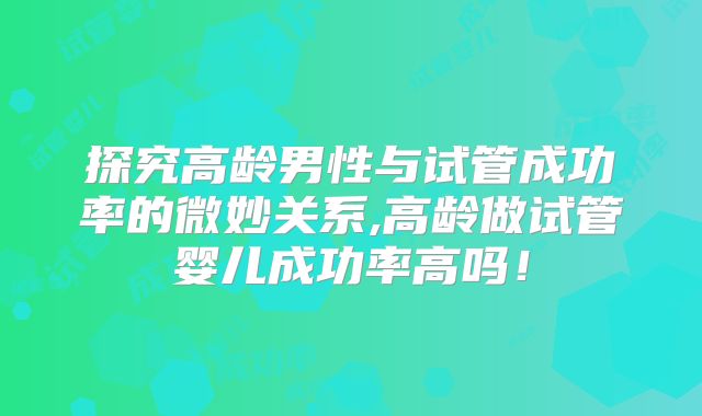 探究高龄男性与试管成功率的微妙关系,高龄做试管婴儿成功率高吗！