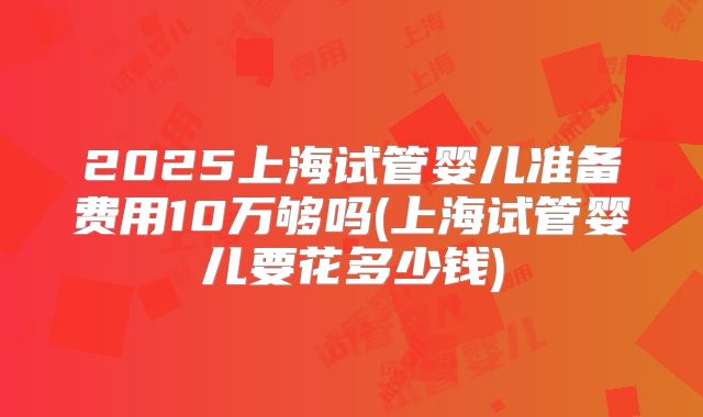 2025上海试管婴儿准备费用10万够吗(上海试管婴儿要花多少钱)