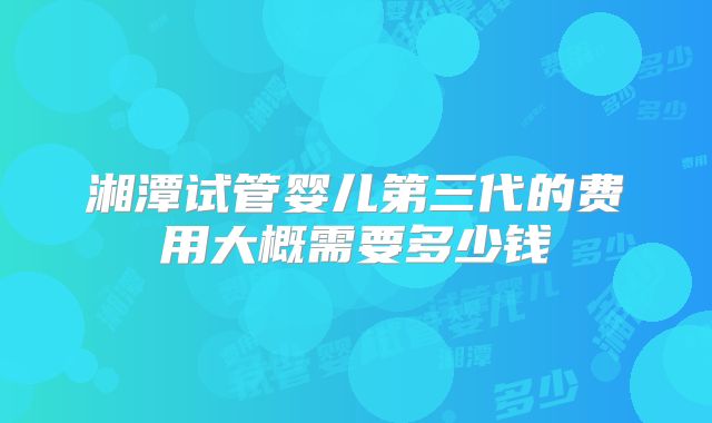 湘潭试管婴儿第三代的费用大概需要多少钱