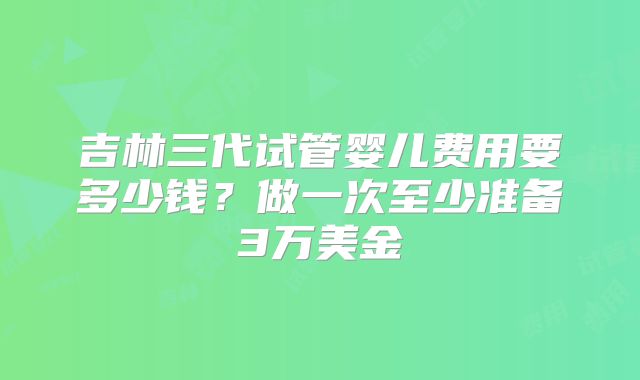 吉林三代试管婴儿费用要多少钱？做一次至少准备3万美金