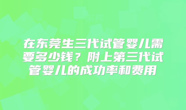 在东莞生三代试管婴儿需要多少钱？附上第三代试管婴儿的成功率和费用
