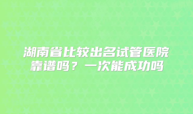 湖南省比较出名试管医院靠谱吗?一次能成功吗