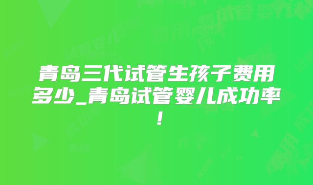 青岛三代试管生孩子费用多少_青岛试管婴儿成功率！
