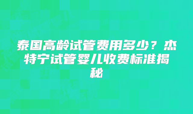 泰国高龄试管费用多少？杰特宁试管婴儿收费标准揭秘