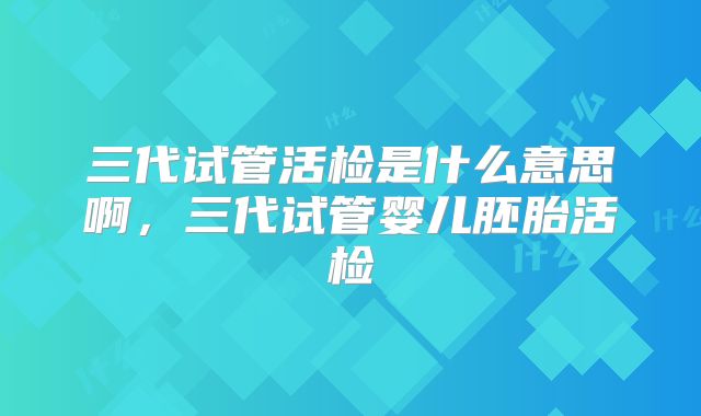 三代试管活检是什么意思啊，三代试管婴儿胚胎活检