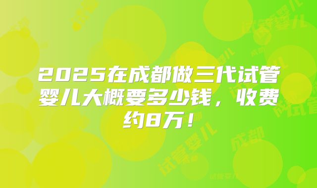 2025在成都做三代试管婴儿大概要多少钱，收费约8万！