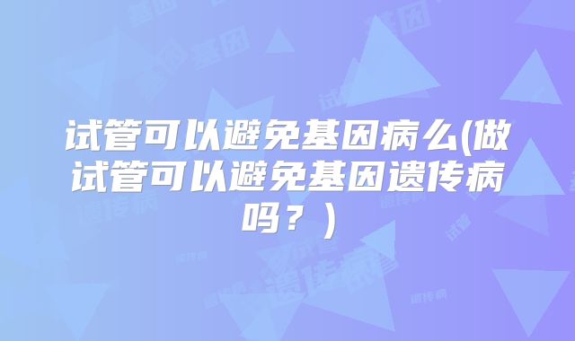 试管可以避免基因病么(做试管可以避免基因遗传病吗？)