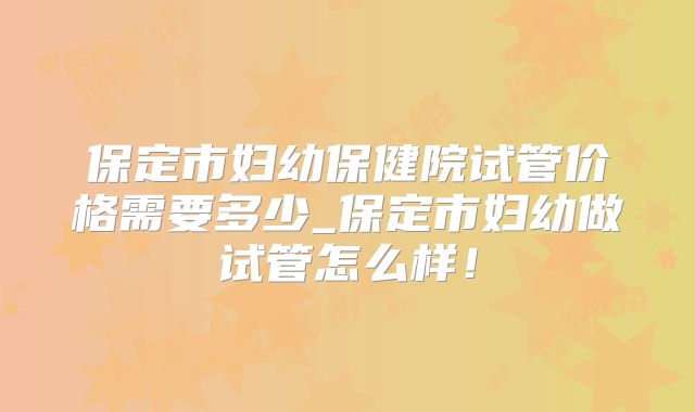 保定市妇幼保健院试管价格需要多少_保定市妇幼做试管怎么样!