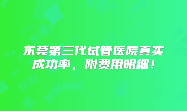 东莞第三代试管医院真实成功率,附费用明细!
