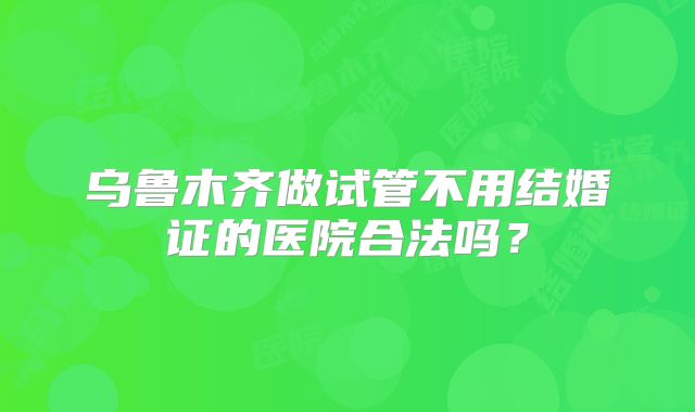 乌鲁木齐做试管不用结婚证的医院合法吗？