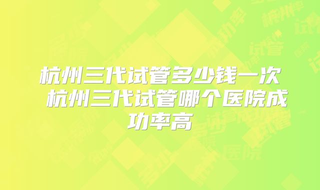 杭州三代试管多少钱一次 杭州三代试管哪个医院成功率高