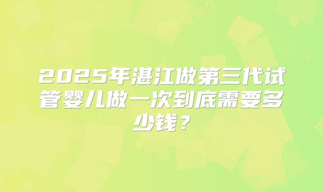 2025年湛江做第三代试管婴儿做一次到底需要多少钱？
