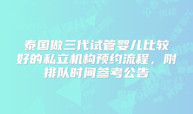 泰国做三代试管婴儿比较好的私立机构预约流程,附排队时间参考公告
