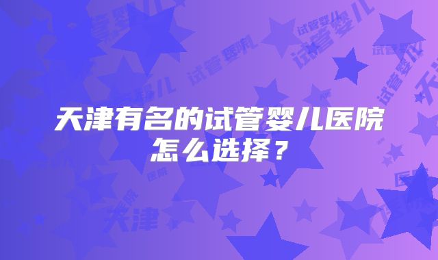 天津有名的试管婴儿医院怎么选择?