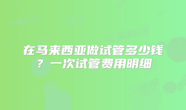 在马来西亚做试管多少钱？一次试管费用明细