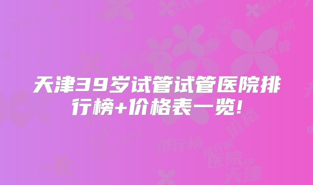 天津39岁试管试管医院排行榜+价格表一览!