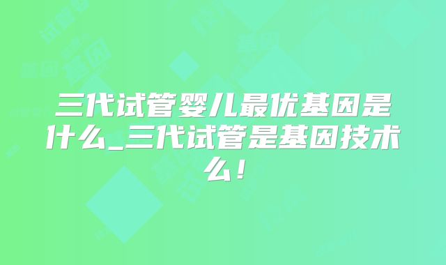 三代试管婴儿最优基因是什么_三代试管是基因技术么！