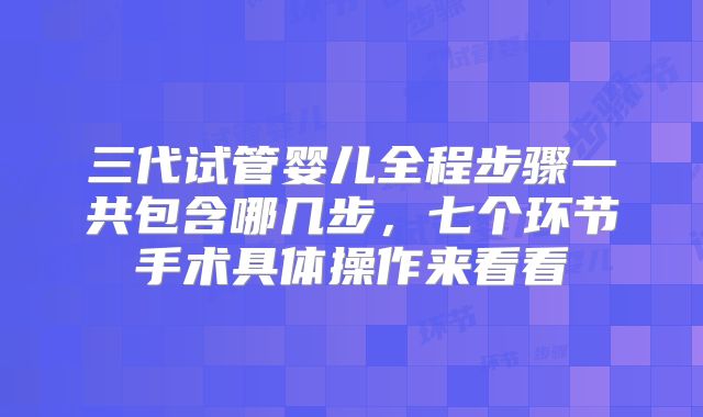 三代试管婴儿全程步骤一共包含哪几步，七个环节手术具体操作来看看