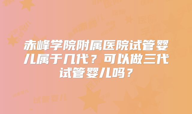 赤峰学院附属医院试管婴儿属于几代？可以做三代试管婴儿吗？