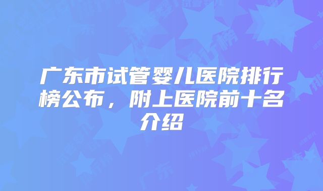 广东市试管婴儿医院排行榜公布，附上医院前十名介绍