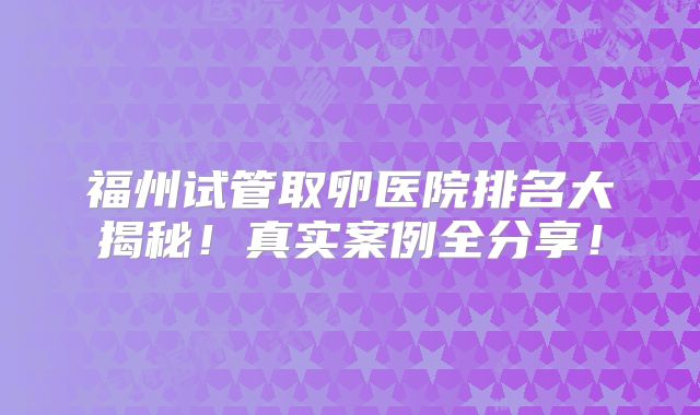福州试管取卵医院排名大揭秘！真实案例全分享！