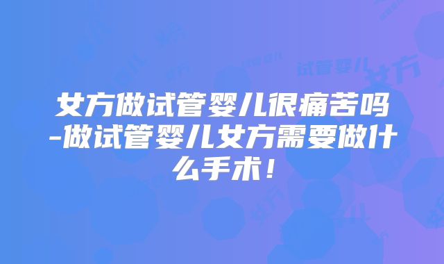 女方做试管婴儿很痛苦吗-做试管婴儿女方需要做什么手术！