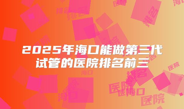 2025年海口能做第三代试管的医院排名前三