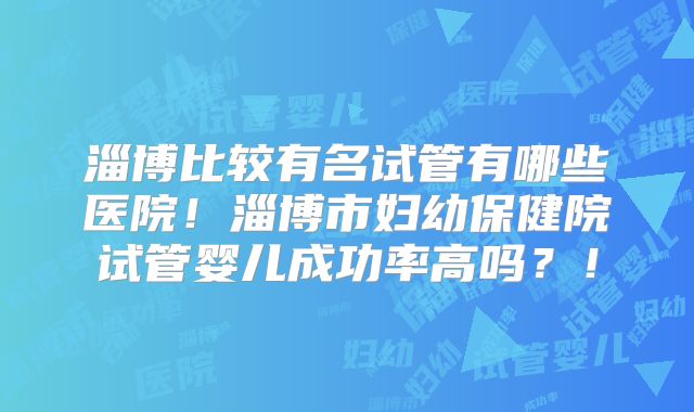 淄博比较有名试管有哪些医院！淄博市妇幼保健院试管婴儿成功率高吗？！