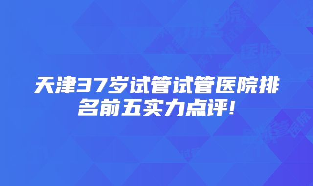 天津37岁试管试管医院排名前五实力点评!