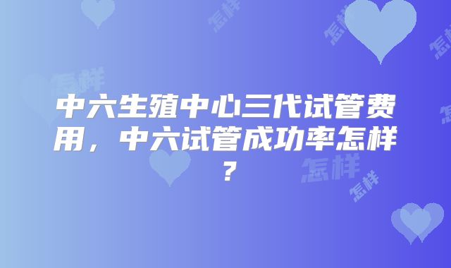 中六生殖中心三代试管费用，中六试管成功率怎样？