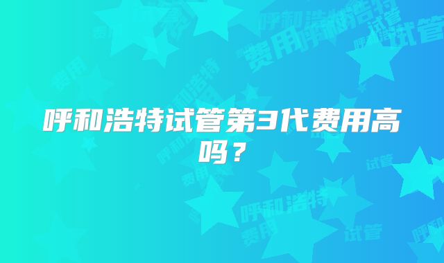 呼和浩特试管第3代费用高吗？