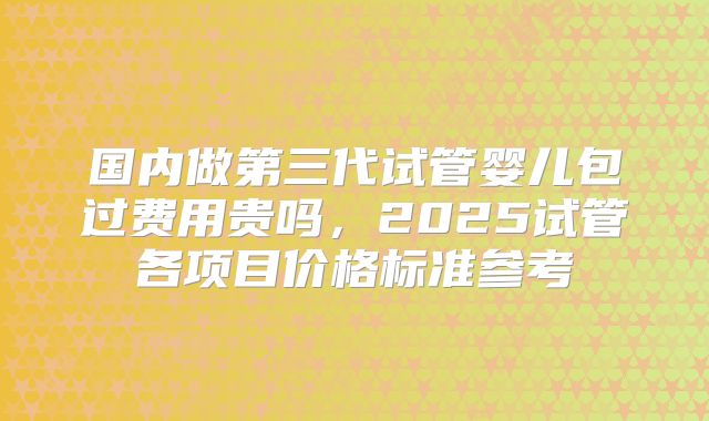 国内做第三代试管婴儿包过费用贵吗，2025试管各项目价格标准参考