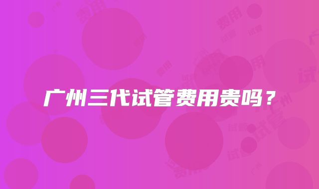 广州三代试管费用贵吗?