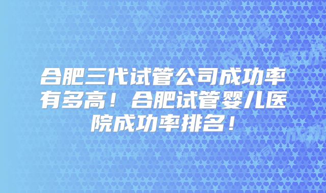合肥三代试管公司成功率有多高！合肥试管婴儿医院成功率排名！