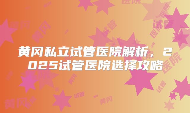 黄冈私立试管医院解析，2025试管医院选择攻略