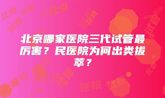 北京哪家医院三代试管最厉害?民医院为何出类拔萃?