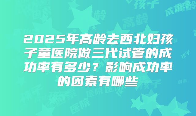 2025年高龄去西北妇孩子童医院做三代试管的成功率有多少?影响成功率的因素有哪些