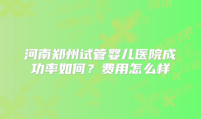 河南郑州试管婴儿医院成功率如何？费用怎么样